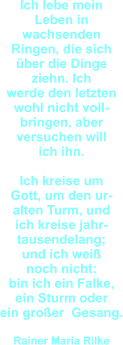 Ich lebe mein  Leben in  wachsenden  Ringen, die sich über die Dinge ziehn. Ich  werde den letzten wohl nicht voll- bringen, aber  versuchen will  ich ihn.  Ich kreise um  Gott, um den ur- alten Turm, und ich kreise jahr- tausendelang; und ich weiß  noch nicht:  bin ich ein Falke, ein Sturm oder ein großer  Gesang.  Rainer Maria Rilke